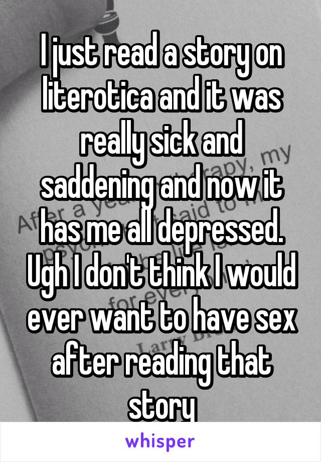 I just read a story on literotica and it was really sick and saddening and now it has me all depressed. Ugh I don't think I would ever want to have sex after reading that story