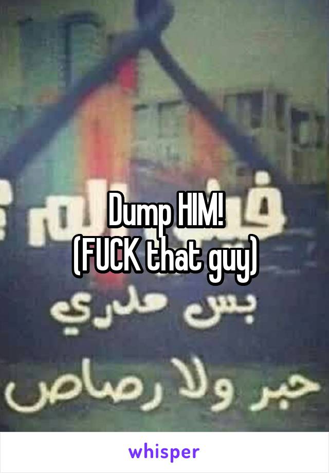 Dump HIM!
(FUCK that guy)