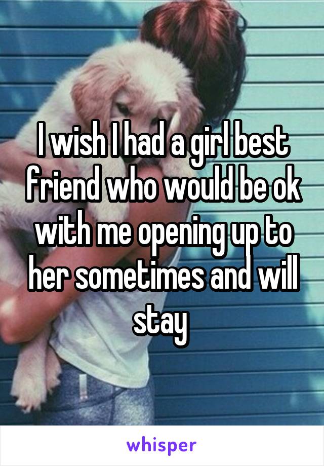 I wish I had a girl best friend who would be ok with me opening up to her sometimes and will stay 