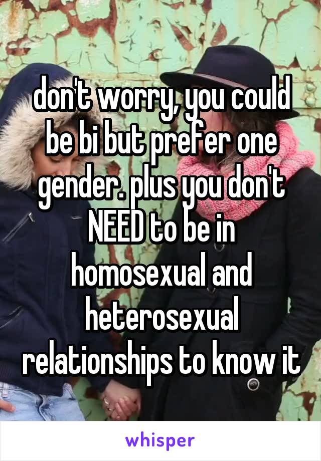 don't worry, you could be bi but prefer one gender. plus you don't NEED to be in homosexual and heterosexual relationships to know it