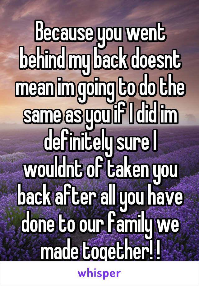 Because you went behind my back doesnt mean im going to do the same as you if I did im definitely sure I wouldnt of taken you back after all you have done to our family we made together! !