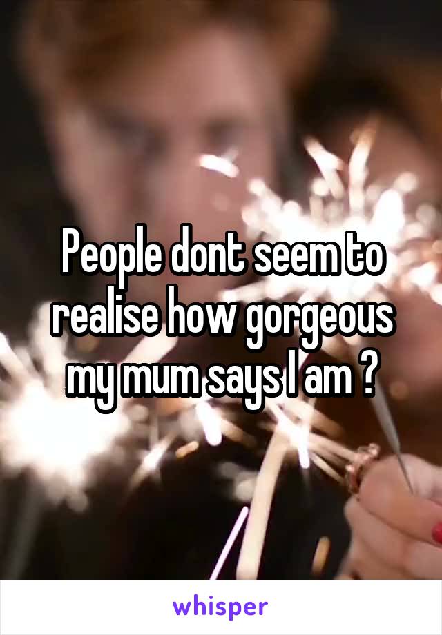 People dont seem to realise how gorgeous my mum says I am 😂