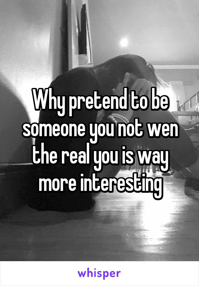 Why pretend to be someone you not wen the real you is way more interesting