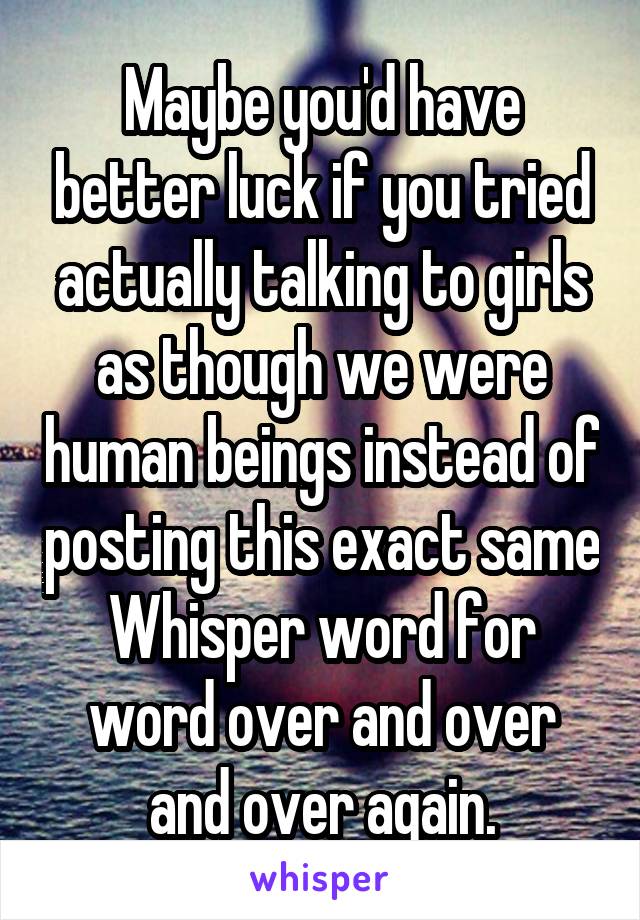 Maybe you'd have better luck if you tried actually talking to girls as though we were human beings instead of posting this exact same Whisper word for word over and over and over again.