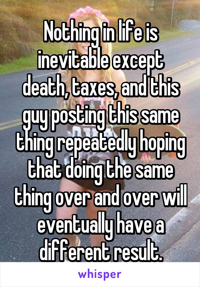 Nothing in life is inevitable except death, taxes, and this guy posting this same thing repeatedly hoping that doing the same thing over and over will eventually have a different result.