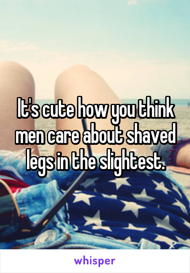 It's cute how you think men care about shaved legs in the slightest.