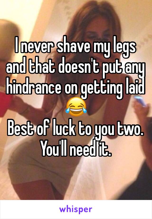 I never shave my legs and that doesn't put any hindrance on getting laid 😂
Best of luck to you two. You'll need it. 
