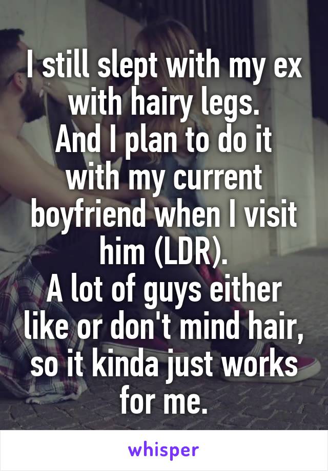 I still slept with my ex with hairy legs.
And I plan to do it with my current boyfriend when I visit him (LDR).
A lot of guys either like or don't mind hair, so it kinda just works for me.
