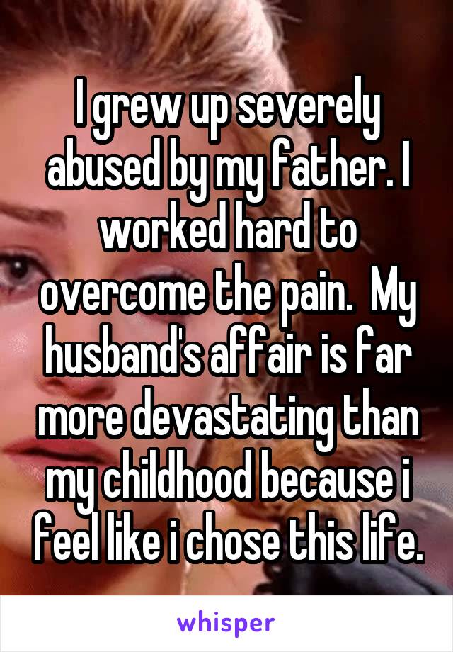 I grew up severely abused by my father. I worked hard to overcome the pain.  My husband's affair is far more devastating than my childhood because i feel like i chose this life.