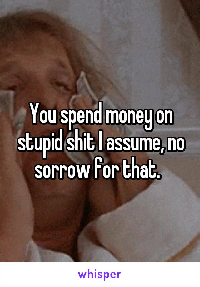 You spend money on stupid shit I assume, no sorrow for that.  