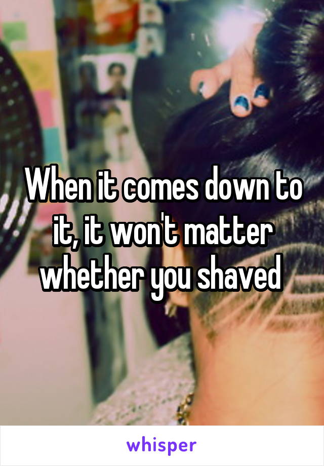 When it comes down to it, it won't matter whether you shaved 
