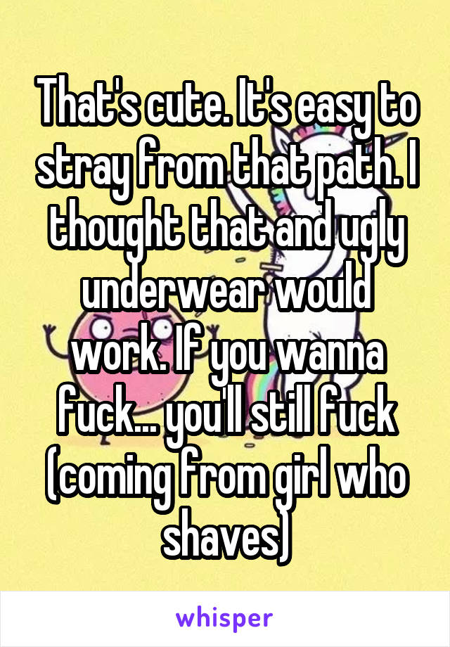 That's cute. It's easy to stray from that path. I thought that and ugly underwear would work. If you wanna fuck... you'll still fuck (coming from girl who shaves)