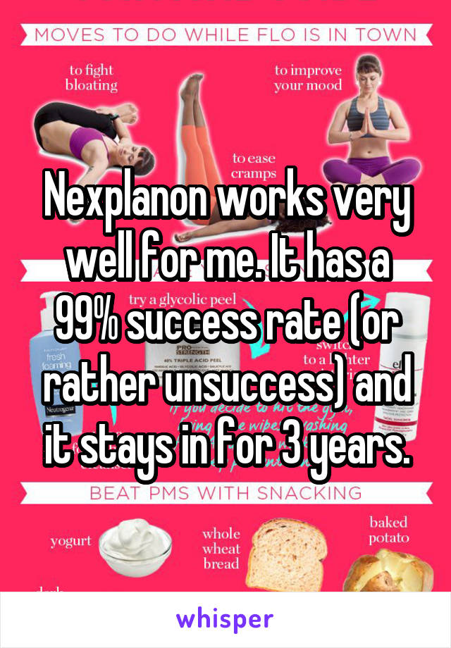 Nexplanon works very well for me. It has a 99% success rate (or rather unsuccess) and it stays in for 3 years.