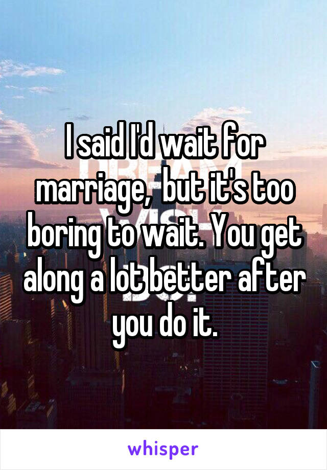 I said I'd wait for marriage,  but it's too boring to wait. You get along a lot better after you do it.