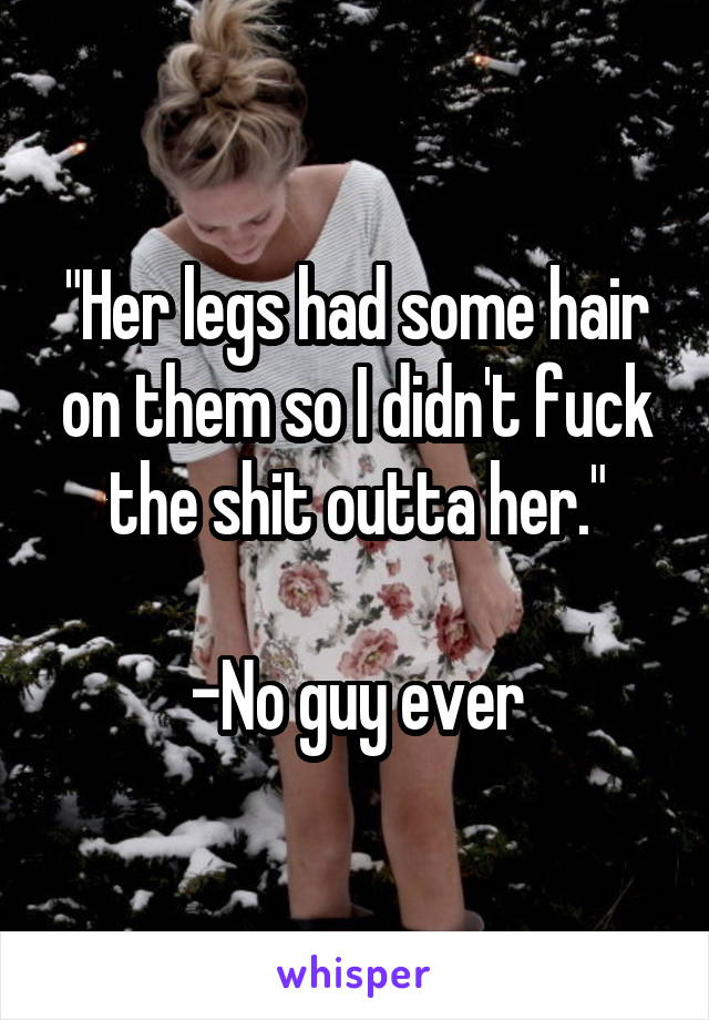"Her legs had some hair on them so I didn't fuck the shit outta her."

-No guy ever