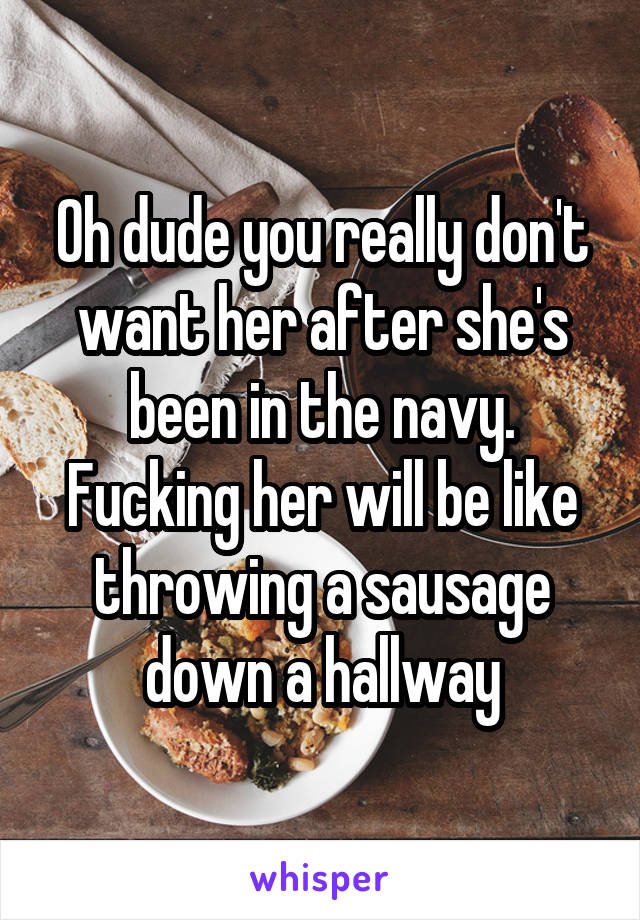 Oh dude you really don't want her after she's been in the navy. Fucking her will be like throwing a sausage down a hallway