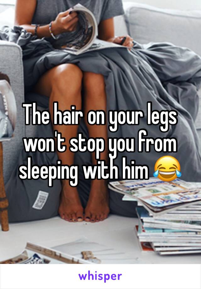 The hair on your legs won't stop you from sleeping with him 😂