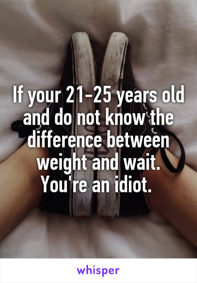 If your 21-25 years old and do not know the difference between weight and wait. You're an idiot. 