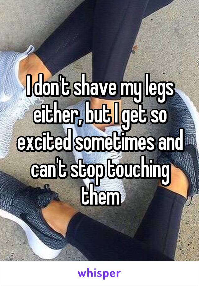 I don't shave my legs either, but I get so excited sometimes and can't stop touching them