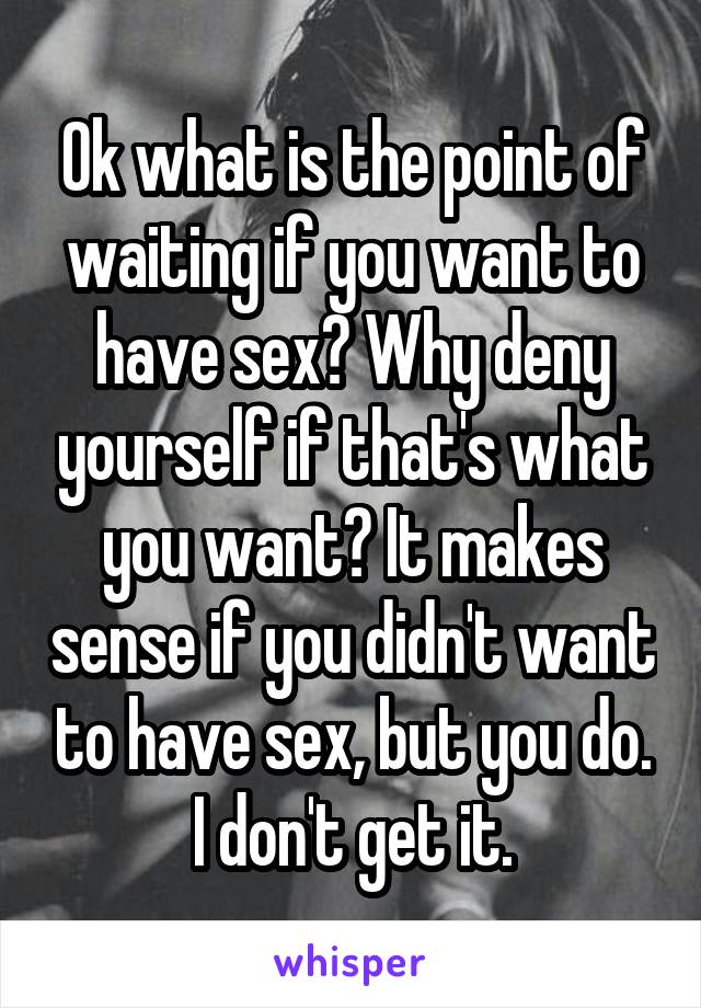 Ok what is the point of waiting if you want to have sex? Why deny yourself if that's what you want? It makes sense if you didn't want to have sex, but you do. I don't get it.