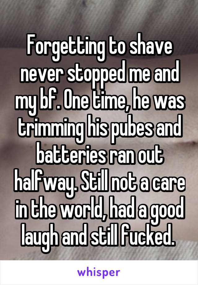 Forgetting to shave never stopped me and my bf. One time, he was trimming his pubes and batteries ran out halfway. Still not a care in the world, had a good laugh and still fucked. 