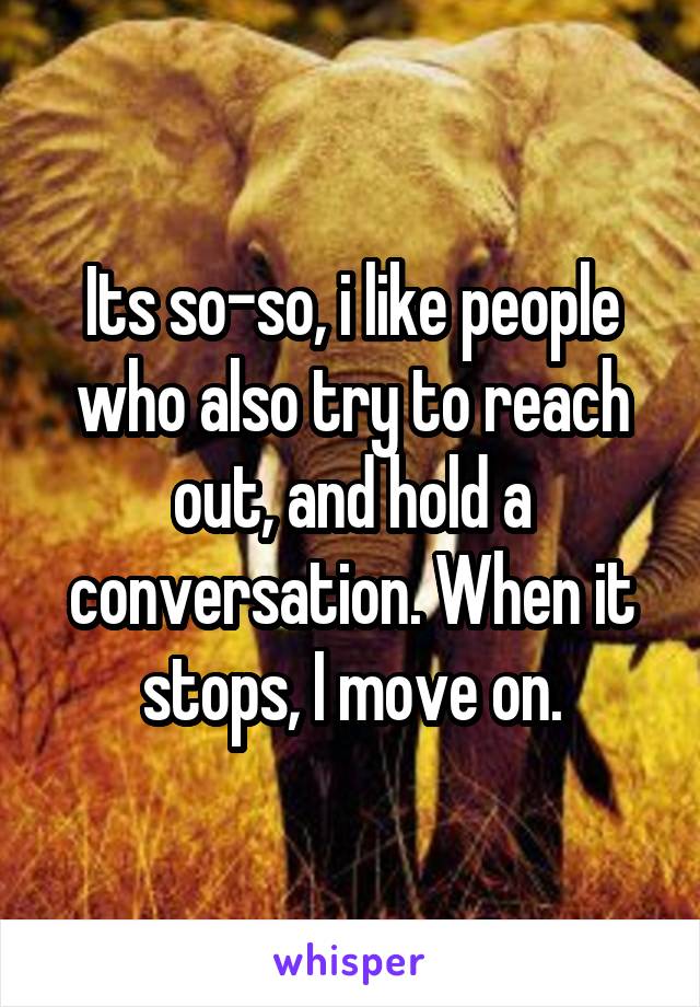 Its so-so, i like people who also try to reach out, and hold a conversation. When it stops, I move on.