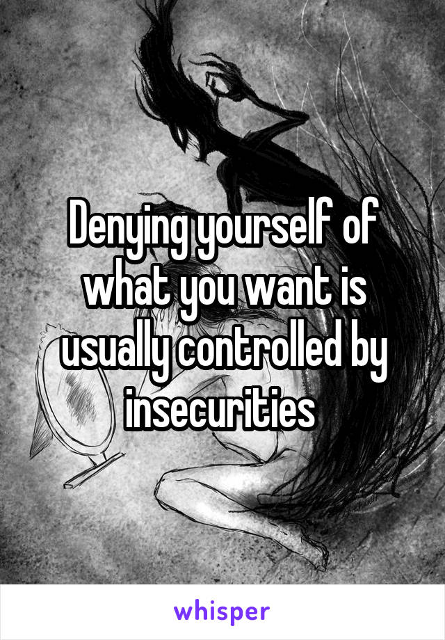 Denying yourself of what you want is usually controlled by insecurities 
