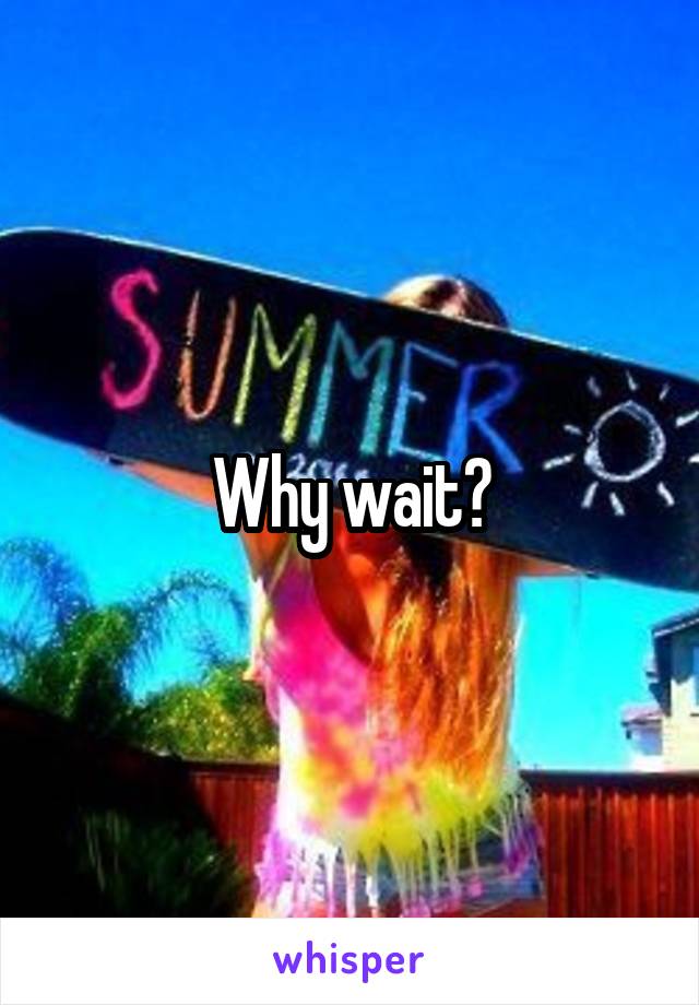 Why wait?