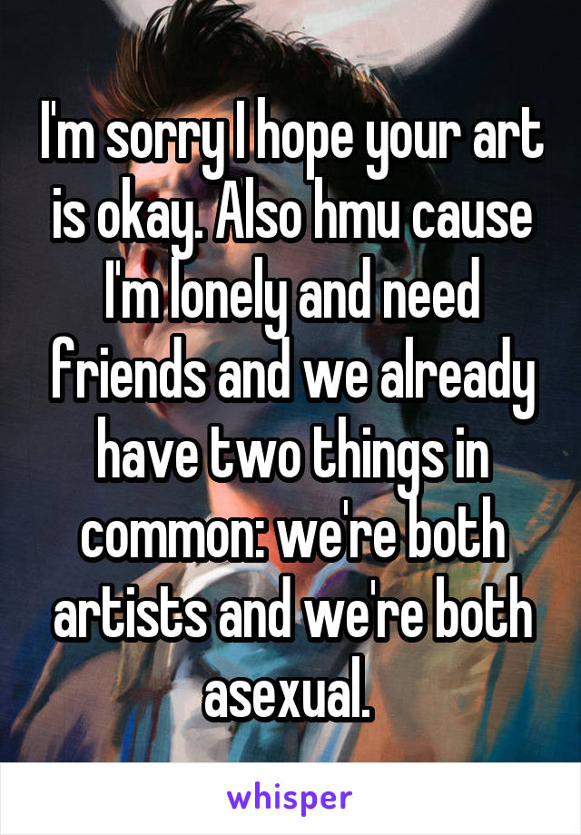 I'm sorry I hope your art is okay. Also hmu cause I'm lonely and need friends and we already have two things in common: we're both artists and we're both asexual. 