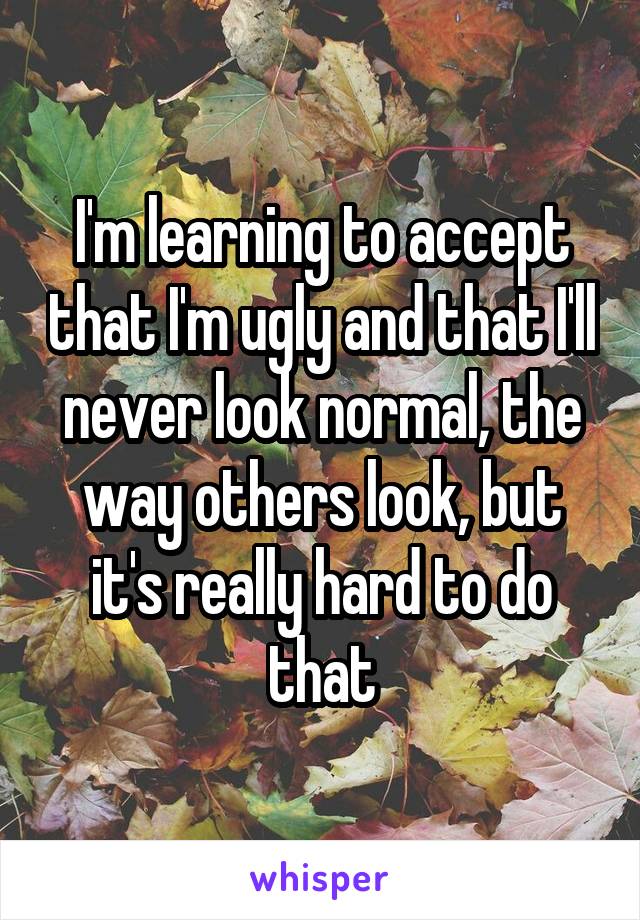 I'm learning to accept that I'm ugly and that I'll never look normal, the way others look, but it's really hard to do that