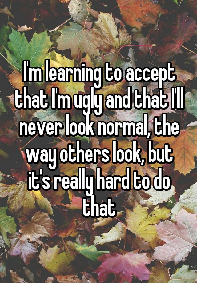 I'm learning to accept that I'm ugly and that I'll never look normal, the way others look, but it's really hard to do that