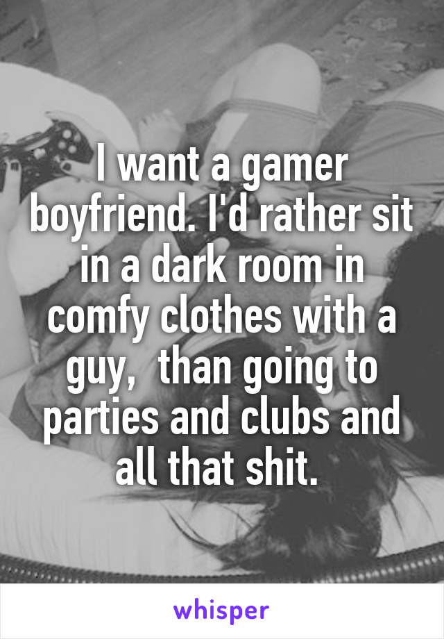 I want a gamer boyfriend. I'd rather sit in a dark room in comfy clothes with a guy,  than going to parties and clubs and all that shit. 