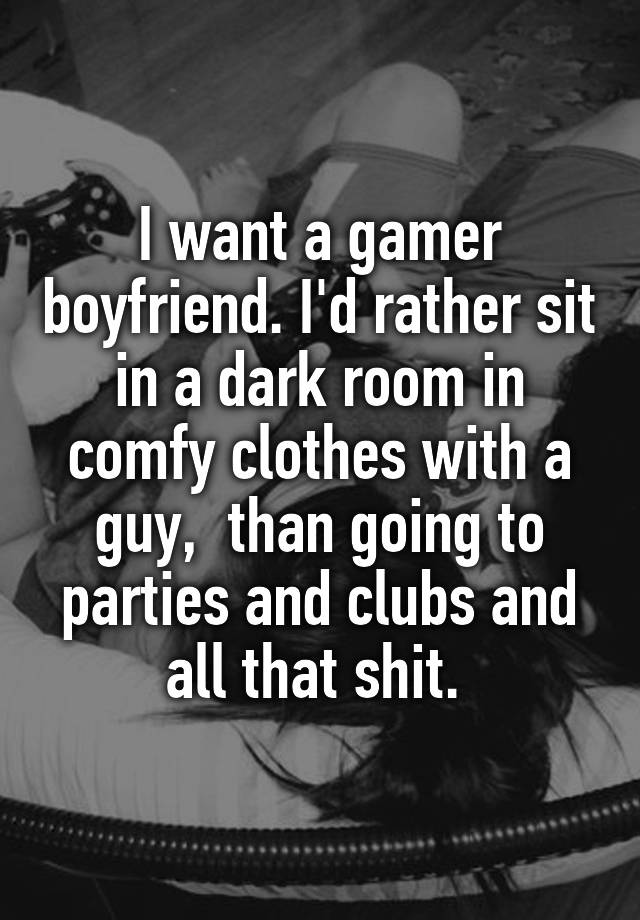 I want a gamer boyfriend. I'd rather sit in a dark room in comfy clothes with a guy,  than going to parties and clubs and all that shit. 