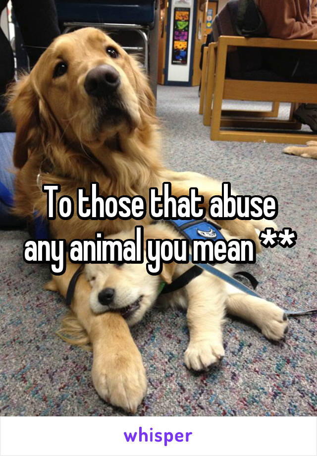 To those that abuse any animal you mean **