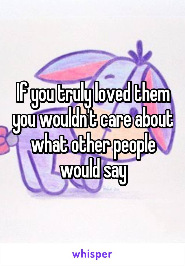 If you truly loved them you wouldn't care about what other people would say