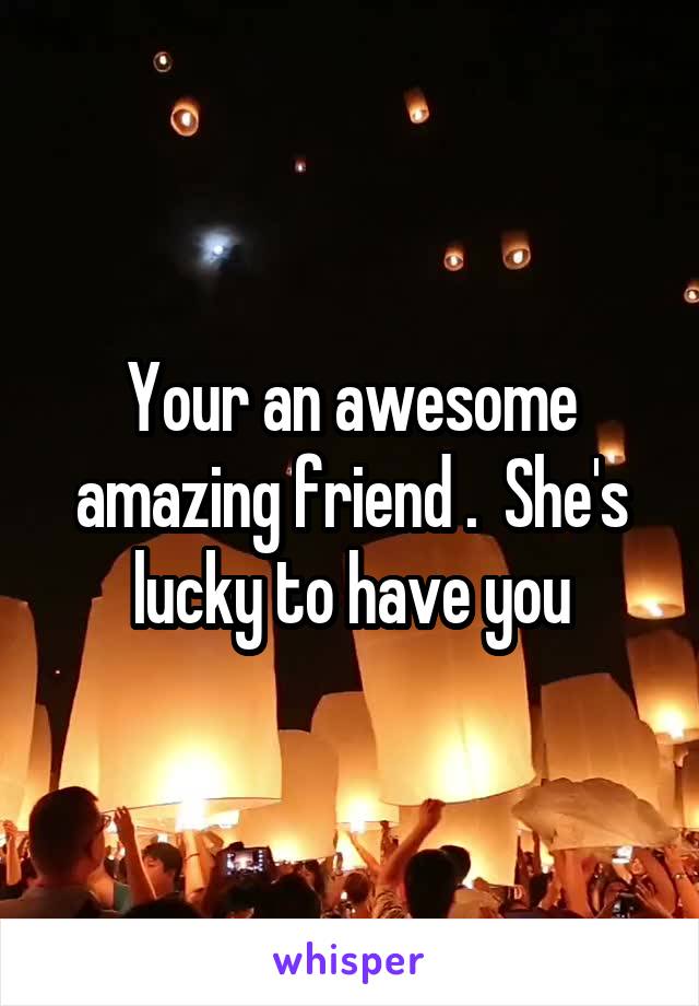 Your an awesome amazing friend .  She's lucky to have you