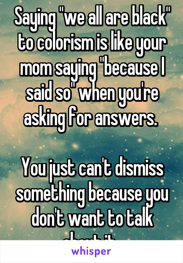 Saying "we all are black" to colorism is like your mom saying "because I said so" when you're asking for answers. 

You just can't dismiss something because you don't want to talk about it. 