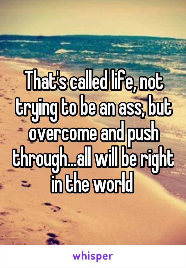 That's called life, not trying to be an ass, but overcome and push through...all will be right in the world 