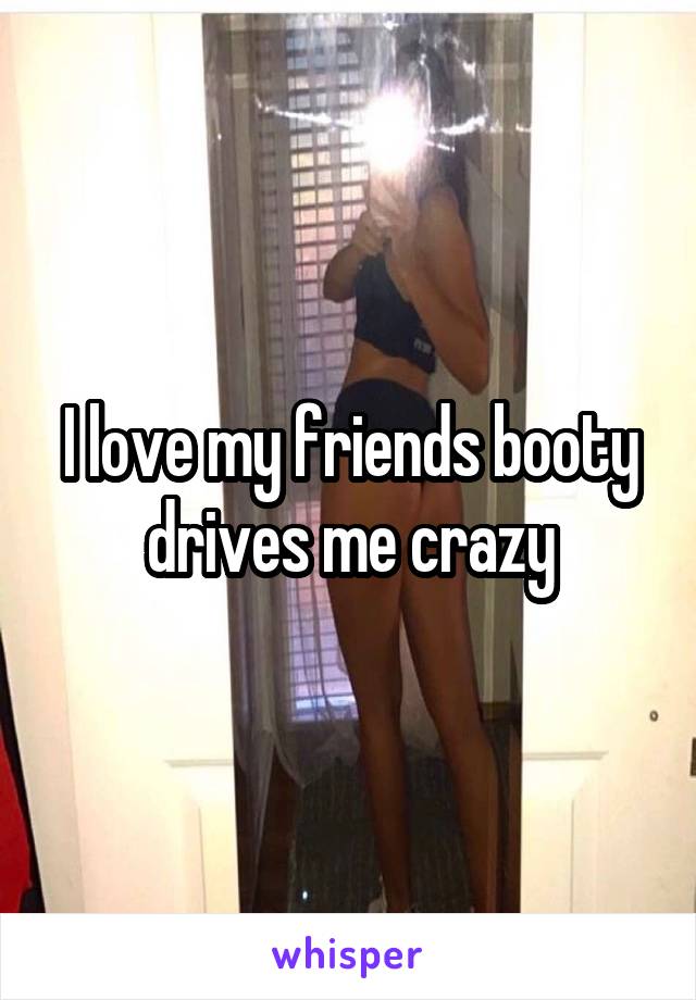 I love my friends booty drives me crazy