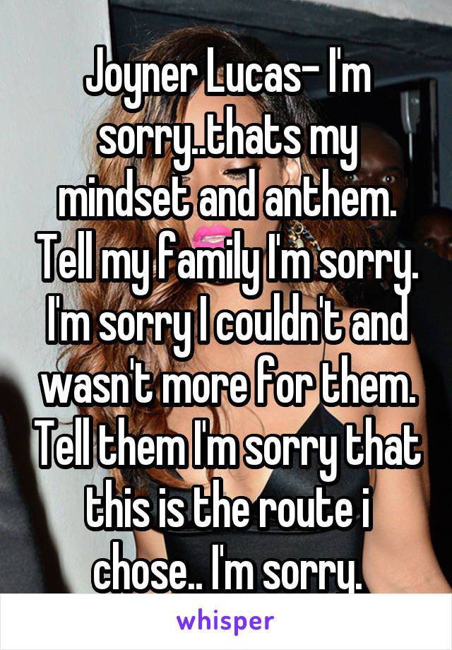 Joyner Lucas- I'm sorry..thats my mindset and anthem. Tell my family I'm sorry. I'm sorry I couldn't and wasn't more for them. Tell them I'm sorry that this is the route i chose.. I'm sorry.