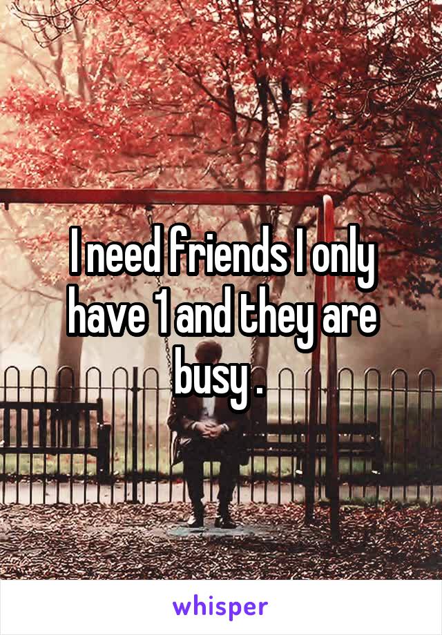 I need friends I only have 1 and they are busy . 