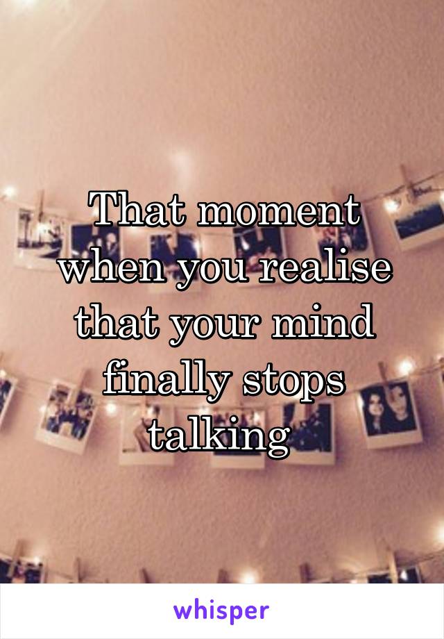 That moment when you realise that your mind finally stops talking 