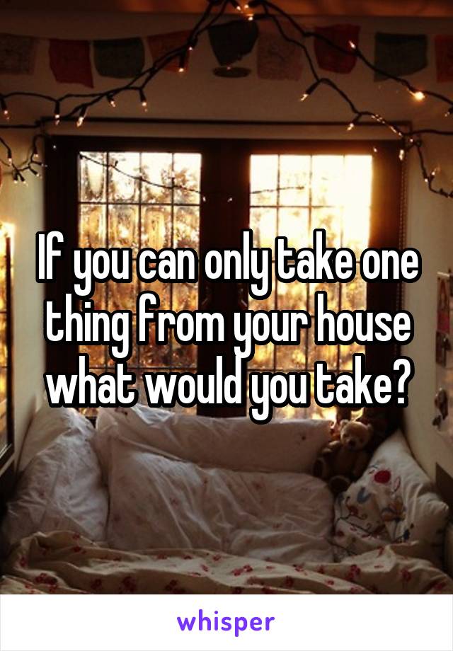 If you can only take one thing from your house what would you take?