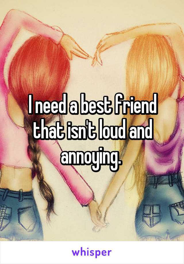 I need a best friend that isn't loud and annoying. 