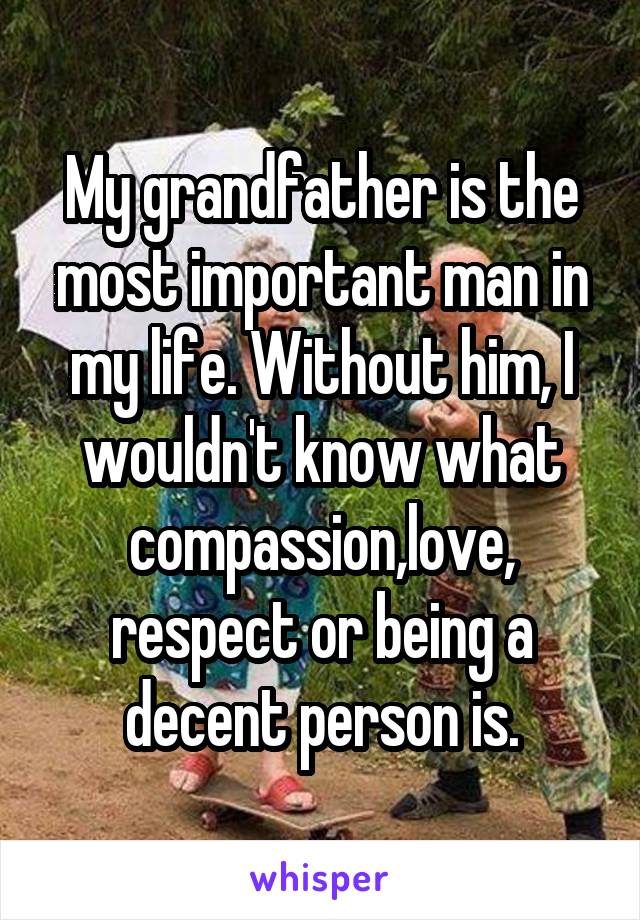 My grandfather is the most important man in my life. Without him, I wouldn't know what compassion,love, respect or being a decent person is.