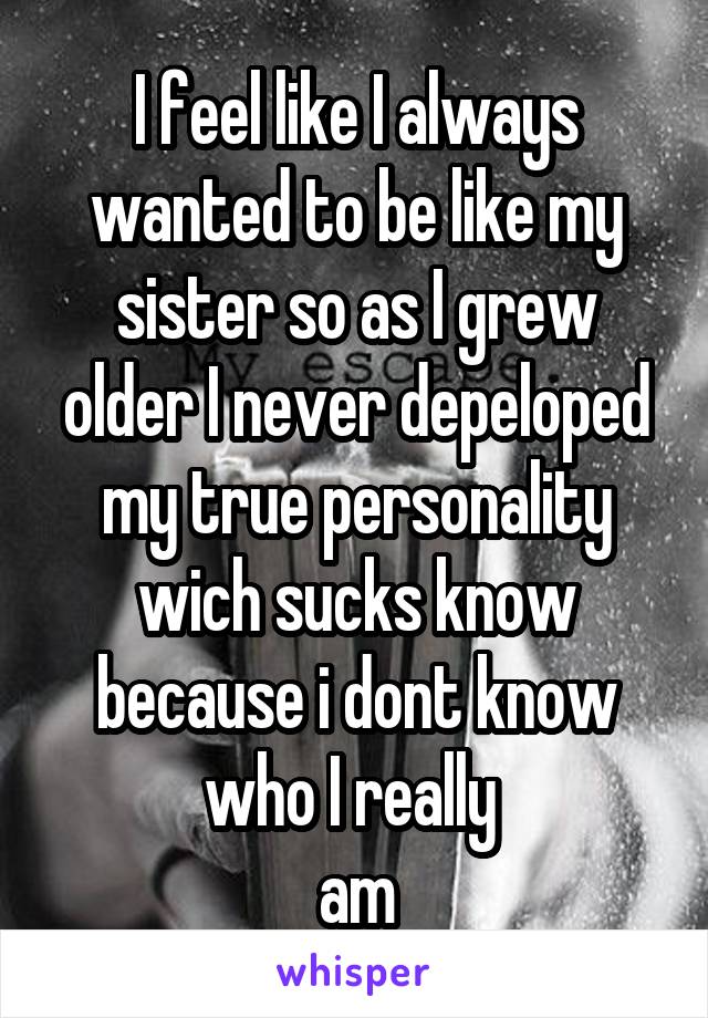 I feel like I always wanted to be like my sister so as I grew older I never depeloped my true personality wich sucks know because i dont know who I really 
am