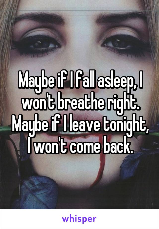Maybe if I fall asleep, I won't breathe right. Maybe if I leave tonight, I won't come back.