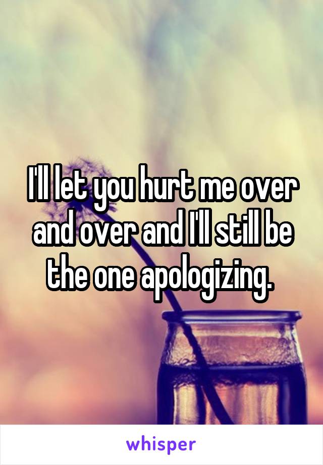 I'll let you hurt me over and over and I'll still be the one apologizing. 