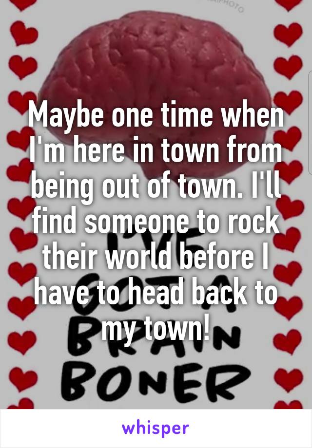 Maybe one time when I'm here in town from being out of town. I'll find someone to rock their world before I have to head back to my town!