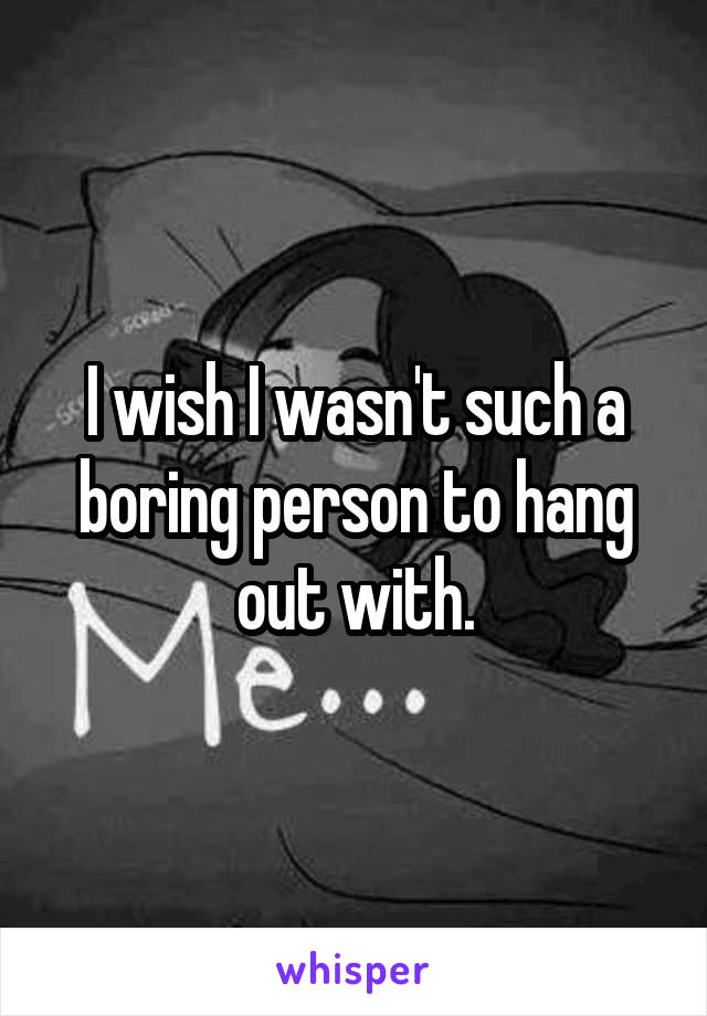 I wish I wasn't such a boring person to hang out with.